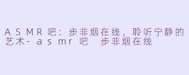 ASMR吧：步非烟在线，聆听宁静的艺术-asmr吧 步非烟在线