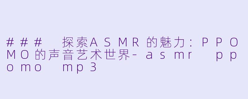 ### 探索ASMR的魅力：PPOMO的声音艺术世界-asmr ppomo mp3