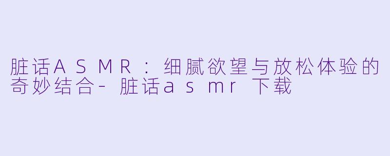 脏话ASMR：细腻欲望与放松体验的奇妙结合-脏话asmr下载