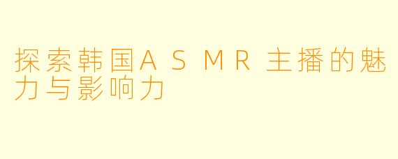 探索韩国ASMR主播的魅力与影响力