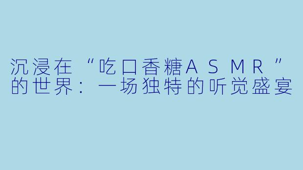 沉浸在“吃口香糖ASMR”的世界：一场独特的听觉盛宴