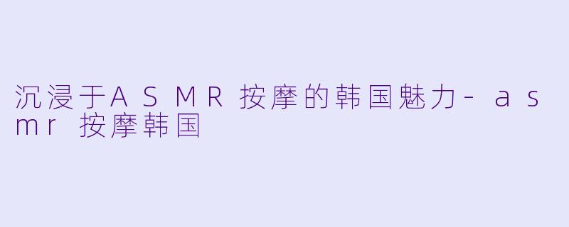 沉浸于ASMR按摩的韩国魅力-asmr按摩韩国