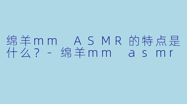 绵羊mm ASMR的特点是什么？-绵羊mm asmr