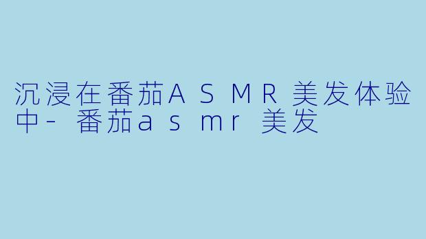沉浸在番茄ASMR美发体验中-番茄asmr美发
