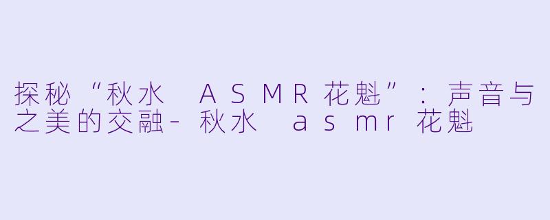探秘“秋水 ASMR花魁”：声音与之美的交融-秋水 asmr花魁