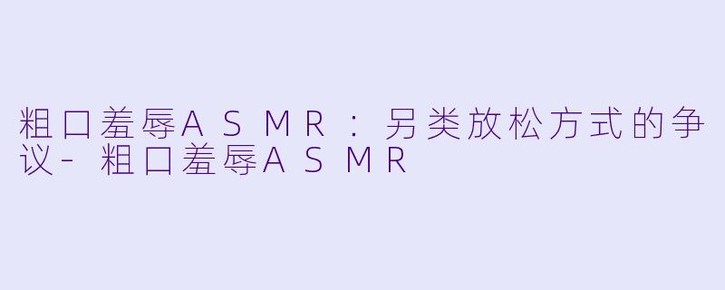 粗口羞辱ASMR：另类放松方式的争议-粗口羞辱ASMR