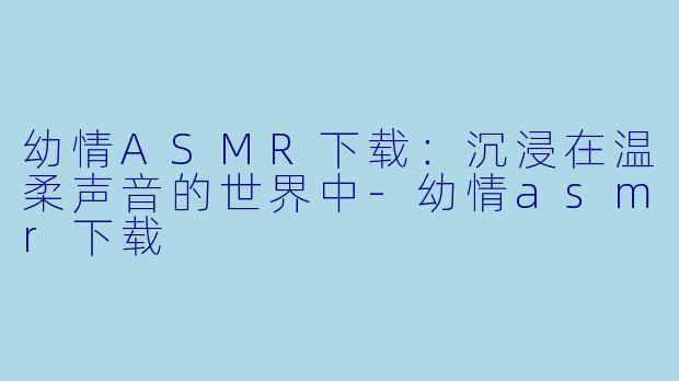 幼情ASMR下载：沉浸在温柔声音的世界中-幼情asmr下载