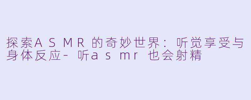 探索ASMR的奇妙世界：听觉享受与身体反应-听asmr也会射精
