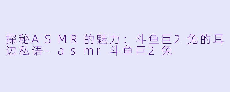探秘ASMR的魅力：斗鱼巨2兔的耳边私语-asmr斗鱼巨2兔