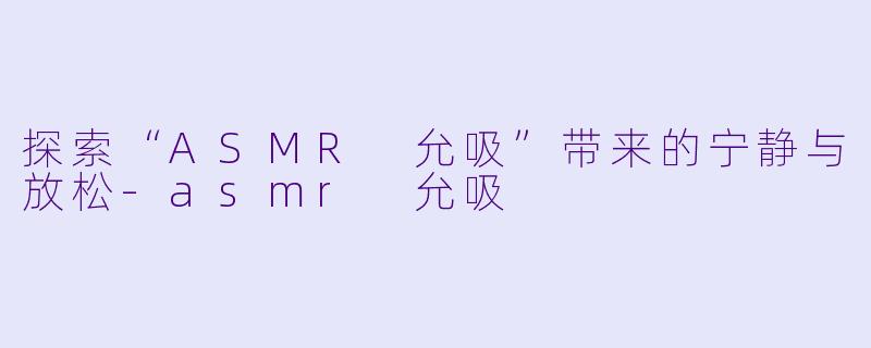 探索“ASMR 允吸”带来的宁静与放松-asmr 允吸