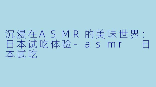 沉浸在ASMR的美味世界：日本试吃体验-asmr 日本试吃