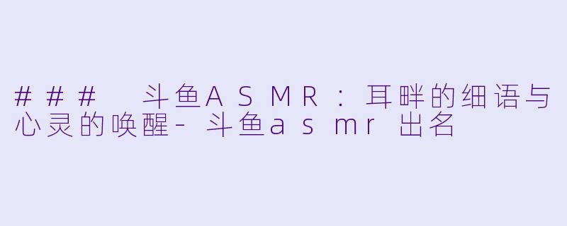 ### 斗鱼ASMR：耳畔的细语与心灵的唤醒-斗鱼asmr出名