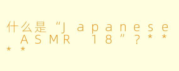 什么是“Japanese ASMR 18”?****