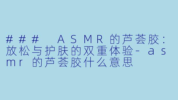 ### ASMR的芦荟胶：放松与护肤的双重体验-asmr的芦荟胶什么意思