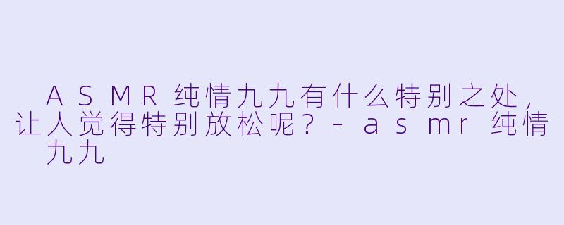  ASMR纯情九九有什么特别之处，让人觉得特别放松呢？