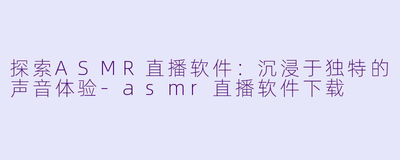 探索ASMR直播软件：沉浸于独特的声音体验-asmr直播软件下载