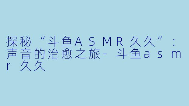 探秘“斗鱼ASMR久久”：声音的治愈之旅-斗鱼asmr久久