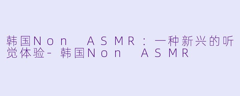 韩国Non ASMR：一种新兴的听觉体验-韩国Non ASMR