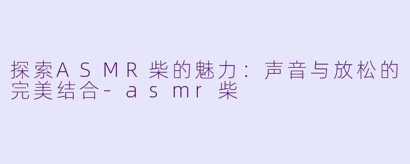探索ASMR柴的魅力：声音与放松的完美结合-asmr柴