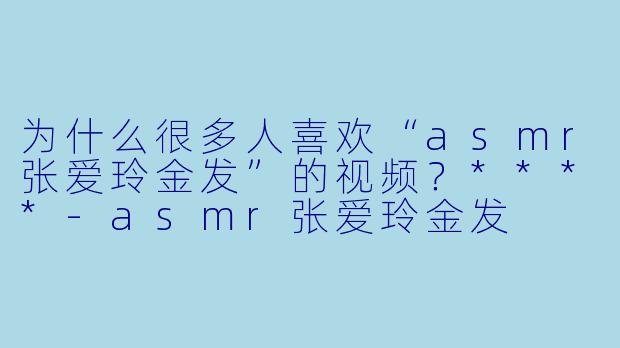为什么很多人喜欢“asmr张爱玲金发”的视频?****