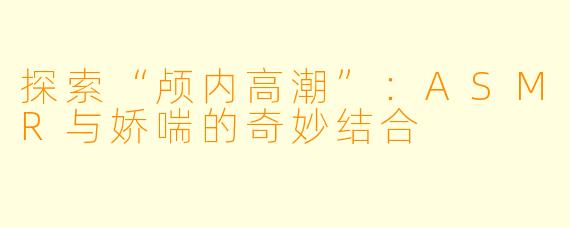 探索“颅内高潮”：ASMR与娇喘的奇妙结合