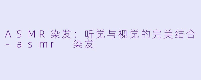 ASMR染发：听觉与视觉的完美结合-asmr 染发