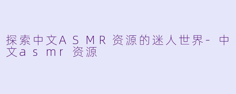 探索中文ASMR资源的迷人世界-中文asmr资源