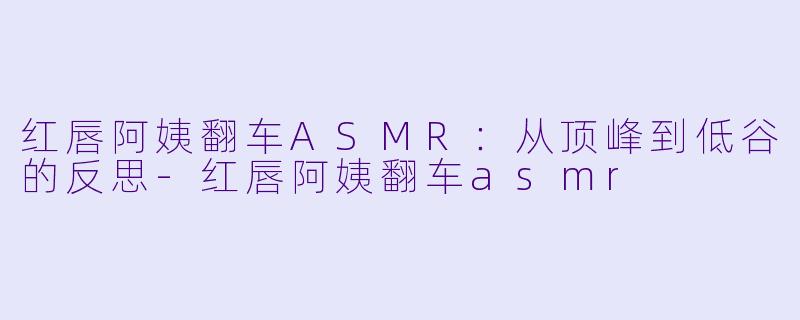 红唇阿姨翻车ASMR：从顶峰到低谷的反思-红唇阿姨翻车asmr