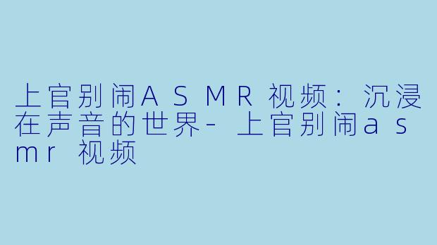 上官别闹ASMR视频：沉浸在声音的世界-上官别闹asmr视频