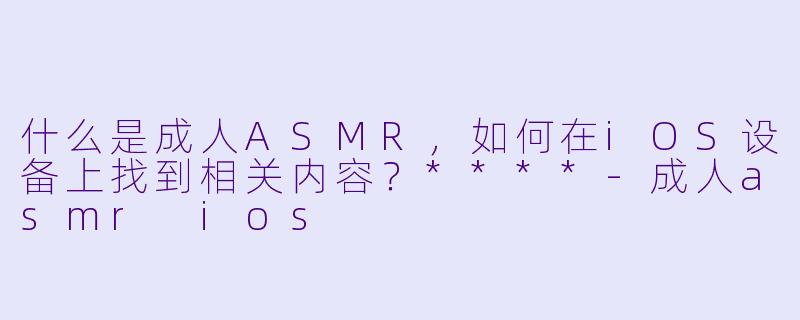 什么是成人ASMR,如何在iOS设备上找到相关内容?****