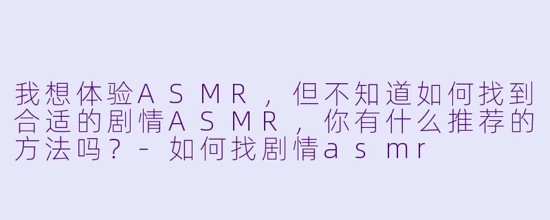 我想体验ASMR,但不知道如何找到合适的剧情ASMR,你有什么推荐的方法吗?