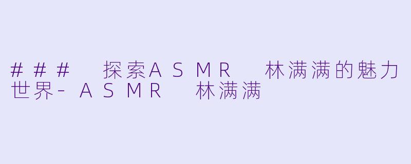 ### 探索ASMR 林满满的魅力世界-ASMR 林满满