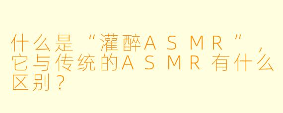 什么是“灌醉ASMR”,它与传统的ASMR有什么区别?