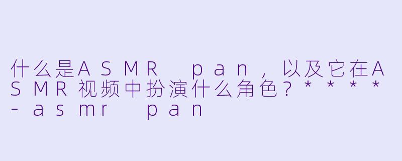 什么是ASMR pan,以及它在ASMR视频中扮演什么角色?****