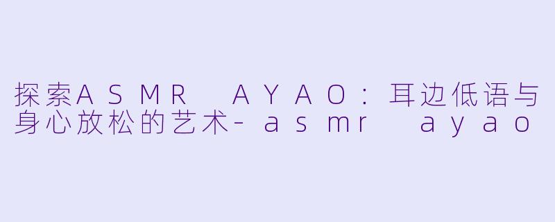 探索ASMR AYAO：耳边低语与身心放松的艺术-asmr ayao