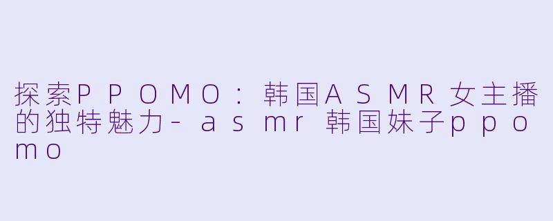 探索PPOMO：韩国ASMR女主播的独特魅力-asmr韩国妹子ppomo