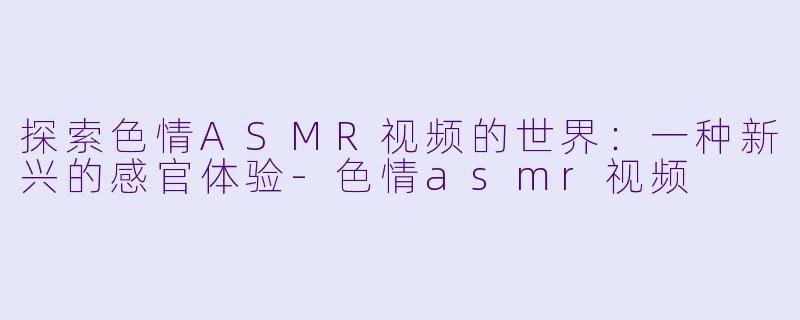 探索色情ASMR视频的世界：一种新兴的感官体验-色情asmr视频