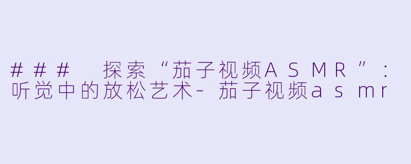 ### 探索“茄子视频ASMR”：听觉中的放松艺术-茄子视频asmr