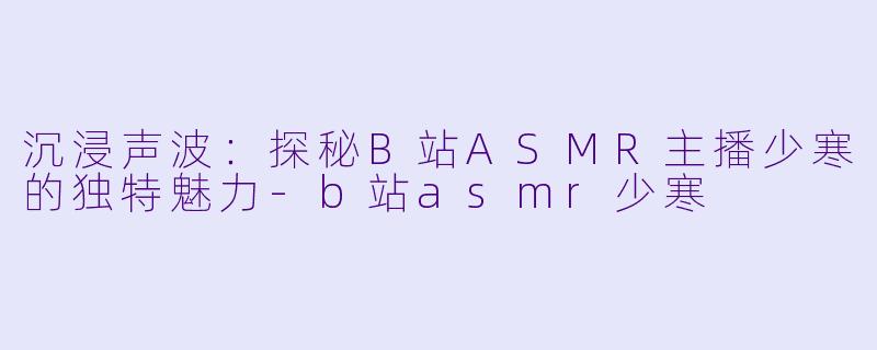 沉浸声波：探秘B站ASMR主播少寒的独特魅力-b站asmr少寒