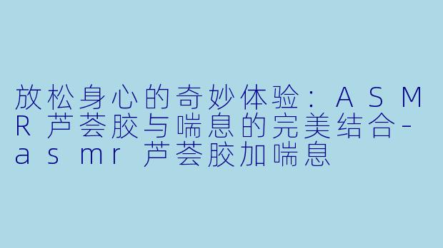 放松身心的奇妙体验：ASMR芦荟胶与喘息的完美结合-asmr芦荟胶加喘息