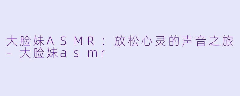 大脸妹ASMR：放松心灵的声音之旅-大脸妹asmr