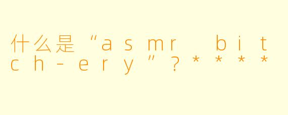 什么是“asmr bitch-ery”？****