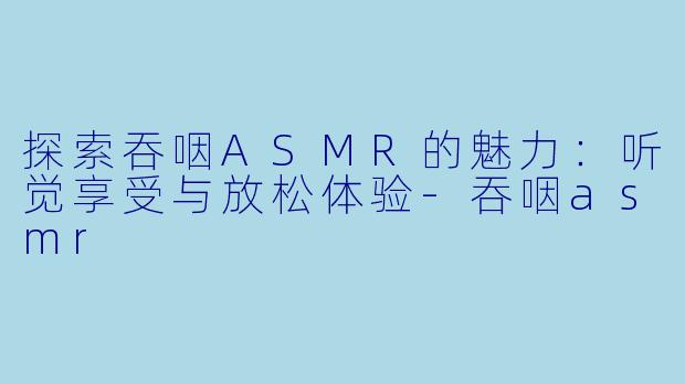 探索吞咽ASMR的魅力：听觉享受与放松体验-吞咽asmr