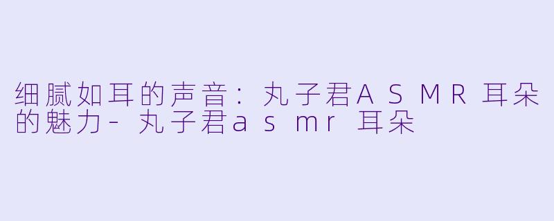 细腻如耳的声音：丸子君ASMR耳朵的魅力-丸子君asmr耳朵