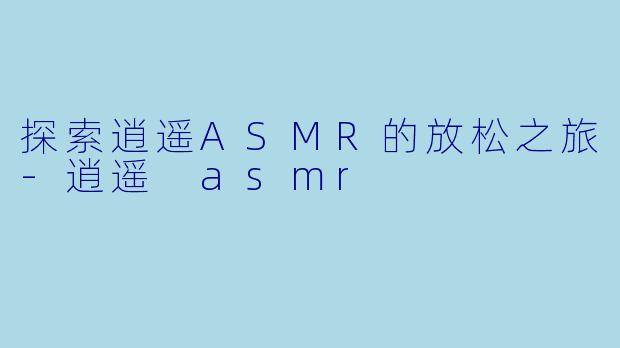 探索逍遥ASMR的放松之旅-逍遥 asmr