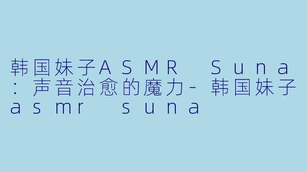 韩国妹子ASMR Suna：声音治愈的魔力-韩国妹子asmr suna