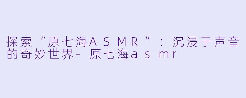 探索“原七海ASMR”：沉浸于声音的奇妙世界-原七海asmr