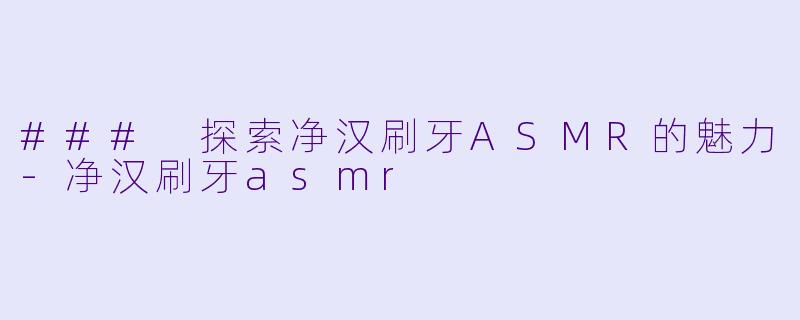 ### 探索净汉刷牙ASMR的魅力-净汉刷牙asmr