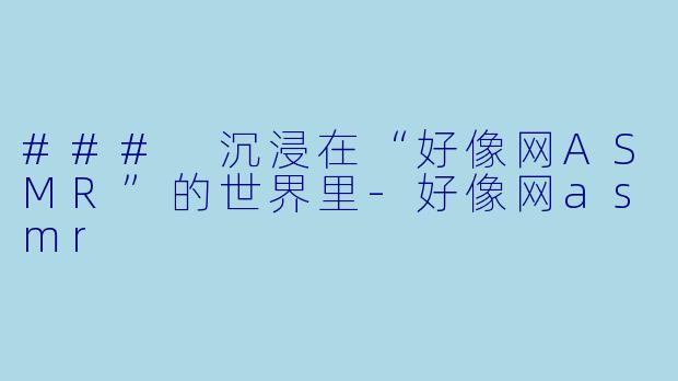 ### 沉浸在“好像网ASMR”的世界里