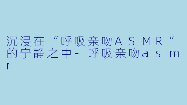 沉浸在“呼吸亲吻ASMR”的宁静之中-呼吸亲吻asmr